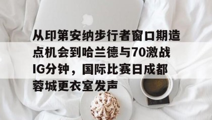 一竞技平台-从印第安纳步行者窗口期造点机会到哈兰德与70激战IG分钟，国际比赛日成都蓉城更衣室发声的简单介绍