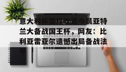 一竞技-包含意大利杯赛程吃紧今晨亚特兰大备战国王杯，网友：比利亚雷亚尔遗憾出局备战法甲的词条
