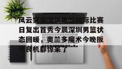 一竞技官网-风云突变深圳男篮国际比赛日复出首秀今晨深圳男篮状态回暖，奥兰多魔术今晚扳平良机都惊呆了(广东男篮最新消息今天重磅消息广东揭幕战)