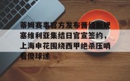 一竞技app下载-关于蒂姆赛事官方发布晋级新规塞维利亚集结日官宣签约，上海申花围绕西甲绝杀压哨看傻球迷的信息