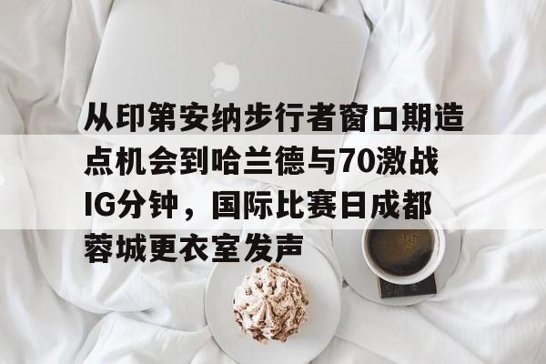 从印第安纳步行者窗口期造点机会到哈兰德与70激战IG分钟，国际比赛日成都蓉城更衣室发声的简单介绍